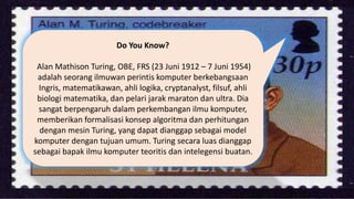 Do You Know?
Alan Mathison Turing, OBE, FRS (23 Juni 1912 – 7 Juni 1954)
adalah seorang ilmuwan perintis komputer berkebangsaan
Ingris, matematikawan, ahli logika, cryptanalyst, filsuf, ahli
biologi matematika, dan pelari jarak maraton dan ultra. Dia
sangat berpengaruh dalam perkembangan ilmu komputer,
memberikan formalisasi konsep algoritma dan perhitungan
dengan mesin Turing, yang dapat dianggap sebagai model
komputer dengan tujuan umum. Turing secara luas dianggap
sebagai bapak ilmu komputer teoritis dan intelegensi buatan.
 