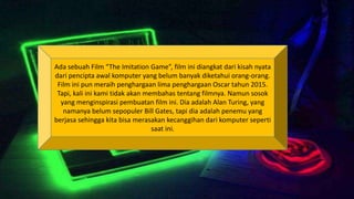 Ada sebuah Film “The Imitation Game”, film ini diangkat dari kisah nyata
dari pencipta awal komputer yang belum banyak diketahui orang-orang.
Film ini pun meraih penghargaan lima penghargaan Oscar tahun 2015.
Tapi, kali ini kami tidak akan membahas tentang filmnya. Namun sosok
yang menginspirasi pembuatan film ini. Dia adalah Alan Turing, yang
namanya belum sepopuler Bill Gates, tapi dia adalah penemu yang
berjasa sehingga kita bisa merasakan kecanggihan dari komputer seperti
saat ini.
 