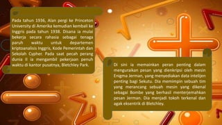 Pada tahun 1936, Alan pergi ke Princeton
University di Amerika kemudian kembali ke
Inggris pada tahun 1938. Disana ia mulai
bekerja secara rahasia sebagai tenaga
paruh waktu untuk departemen
kriptoanalisis Inggris, Kode Pemerintah dan
Sekolah Cypher. Pada saat pecah perang
dunia II ia mengambil pekerjaan penuh
waktu di kantor pusatnya, Bletchley Park. Di sini ia memainkan peran penting dalam
menguraikan pesan yang dienkripsi oleh mesin
Enigma Jerman, yang menyediakan data intelijen
penting bagi Sekutu. Dia memimpin sebuah tim
yang merancang sebuah mesin yang dikenal
sebagai Bombe yang berhasil menterjemahkan
pesan Jerman. Dia menjadi tokoh terkenal dan
agak eksentrik di Bletchley.
 