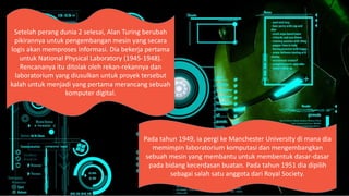 Setelah perang dunia 2 selesai, Alan Turing berubah
pikirannya untuk pengembangan mesin yang secara
logis akan memproses informasi. Dia bekerja pertama
untuk National Physical Laboratory (1945-1948).
Rencananya itu ditolak oleh rekan-rekannya dan
laboratorium yang diusulkan untuk proyek tersebut
kalah untuk menjadi yang pertama merancang sebuah
komputer digital.
Pada tahun 1949, ia pergi ke Manchester University di mana dia
memimpin laboratorium komputasi dan mengembangkan
sebuah mesin yang membantu untuk membentuk dasar-dasar
pada bidang kecerdasan buatan. Pada tahun 1951 dia dipilih
sebagai salah satu anggota dari Royal Society.
 