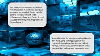 Jasa besarnya tak semulus perjalanan
hidupnya dalam menemukan teknologi
komputer pertama kali. Turing dahulu
bekerja sebagai pemecah kode
di Government Code and Chyper School
(GCCS) di Bletchley Park, Inggris selama
Perang Dunia II.
Selama bekerja, dia menajabat sebagai kepala
dari Hut 8, yang bertanggungjawab atas
cryptanalysis angkatan laut Jerman. Sehari-
harinya, Ia merancang sejumlah teknik untuk
memecahkan kode rahasia pasukan Jerman.
 