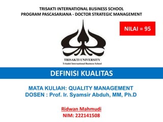 DEFINISI KUALITAS
Ridwan Mahmudi
NIM: 222141508
TRISAKTI UNIVERSITY
Trisakti International Business School
TRISAKTI INTERNATIONAL BUSINESS SCHOOL
PROGRAM PASCASARJANA - DOCTOR STRATEGIC MANAGEMENT
MATA KULIAH: QUALITY MANAGEMENT
DOSEN : Prof. Ir. Syamsir Abduh, MM, Ph.D
NILAI = 95
 