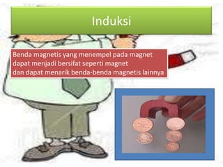 Induksi
Benda magnetis yang menempel pada magnet
dapat menjadi bersifat seperti magnet
dan dapat menarik benda-benda magnetis lainnya

 