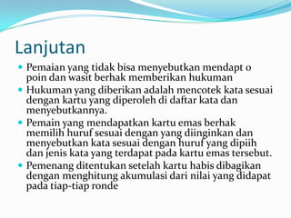 Lanjutan
 Pemaian yang tidak bisa menyebutkan mendapt 0
  poin dan wasit berhak memberikan hukuman
 Hukuman yang diberikan adalah mencotek kata sesuai
  dengan kartu yang diperoleh di daftar kata dan
  menyebutkannya.
 Pemain yang mendapatkan kartu emas berhak
  memilih huruf sesuai dengan yang diinginkan dan
  menyebutkan kata sesuai dengan huruf yang dipiih
  dan jenis kata yang terdapat pada kartu emas tersebut.
 Pemenang ditentukan setelah kartu habis dibagikan
  dengan menghitung akumulasi dari nilai yang didapat
  pada tiap-tiap ronde
 