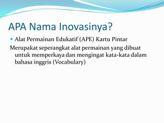 APA Nama Inovasinya?
 Alat Permainan Edukatif (APE) Kartu Pintar
Merupakat seperangkat alat permainan yang dibuat
 untuk memperkaya dan mengingat kata-kata dalam
 bahasa inggris (Vocabulary)
 