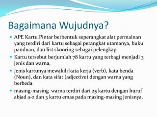 Bagaimana Wujudnya?
 APE Kartu Pintar berbentuk seperangkat alat permainan
  yang terdiri dari kartu sebagai perangkat utamanya, buku
  panduan, dan list skooring sebagai pelengkap.
 Kartu tersebut berjumlah 78 kartu yang terbagi menjadi 3
  jenis dan warna,
 Jenis kartunya mewakili kata kerja (verb), kata benda
  (Noun), dan kata sifat (adjective) dengan warna yang
  berbeda
 masing-masing warna terdiri dari 25 kartu dengan huruf
  abjad a-z dan 3 kartu emas pada masing-masing jenisnya.
 