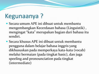 Kegunaanya ?
 Secara umum APE ini dibuat untuk membantu
  mengembangkan Kecerdasan bahasa (Linguistik) ,
  mengingat “kata” merupakan bagian dari bahasa itu
  sendiri.
 Secara khusus APE ini dibuat untuk membantu
  pengguna dalam belajar bahasa inggris yang
  dikhususkan pada memperkaya kata-kata (vocab)
  melalui bermaian (pada tingkat basic), dan juga
  speeling and pronounciation pada tingkat
  (intermediate)
 