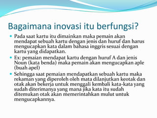 Bagaimana inovasi itu berfungsi?
 Pada saat kartu itu dimainkan maka pemain akan
  mendapat sebuah kartu dengan jenis dan huruf dan harus
  mengucapkan kata dalam bahasa inggris sesuai dengan
  kartu yang didapatkan.
 Ex: pemaian mendapat kartu dengan huruf A dan jenis
  Noun (kata benda) maka pemain akan mengucapkan aple
  (buah apel)
 Sehingga saat pemaian mendapatkan sebuah kartu maka
  rekaman yang diperoleh oleh mata dilanjutkan keotak dan
  otak akan bekerja untuk menggali kembali kata-kata yang
  sudah diterimanya yang mana jika kata itu sudah
  ditemukan otak akan memerintahkan mulut untuk
  mengucapkannya.
 