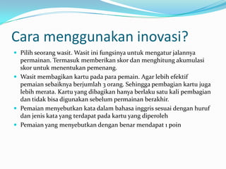 Cara menggunakan inovasi?
 Pilih seorang wasit. Wasit ini fungsinya untuk mengatur jalannya
  permainan. Termasuk memberikan skor dan menghitung akumulasi
  skor untuk menentukan pemenang.
 Wasit membagikan kartu pada para pemain. Agar lebih efektif
  pemaian sebaiknya berjumlah 3 orang. Sehingga pembagian kartu juga
  lebih merata. Kartu yang dibagikan hanya berlaku satu kali pembagian
  dan tidak bisa digunakan sebelum permainan berakhir.
 Pemaian menyebutkan kata dalam bahasa inggris sesuai dengan huruf
  dan jenis kata yang terdapat pada kartu yang diperoleh
 Pemaian yang menyebutkan dengan benar mendapat 1 poin
 