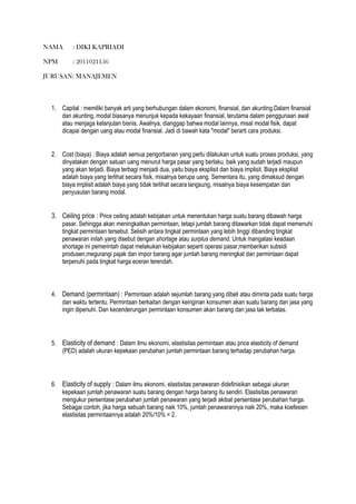 NAMA : DIKI KAPRIADI
NPM : 2011021156
JURUSAN: MANAJEMEN
1. Capital : memiliki banyak arti yang berhubungan dalam ekonomi, finansial, dan akunting.Dalam finansial
dan akunting, modal biasanya menunjuk kepada kekayaan finansial, terutama dalam penggunaan awal
atau menjaga kelanjutan bisnis. Awalnya, dianggap bahwa modal lainnya, misal modal fisik, dapat
dicapai dengan uang atau modal finansial. Jadi di bawah kata "modal" berarti cara produksi.
2. Cost (biaya) : Biaya adalah semua pengorbanan yang perlu dilakukan untuk suatu proses produksi, yang
dinyatakan dengan satuan uang menurut harga pasar yang berlaku, baik yang sudah terjadi maupun
yang akan terjadi. Biaya terbagi menjadi dua, yaitu biaya eksplisit dan biaya implisit. Biaya eksplisit
adalah biaya yang terlihat secara fisik, misalnya berupa uang. Sementara itu, yang dimaksud dengan
biaya implisit adalah biaya yang tidak terlihat secara langsung, misalnya biaya kesempatan dan
penyusutan barang modal.
3. Ceiling price : Price ceiling adalah kebijakan untuk menentukan harga suatu barang dibawah harga
pasar. Sehingga akan meningkatkan permintaan, tetapi jumlah barang ditawarkan tidak dapat memenuhi
tingkat permintaan tersebut. Selisih antara tingkat permintaan yang lebih tinggi dibanding tingkat
penawaran inilah yang disebut dengan shortage atau surplus demand. Untuk mangatasi keadaan
shortage ini pemerintah dapat melakukan kebijakan seperti operasi pasar,memberikan subsidi
produsen,megurangi pajak dan impor barang agar jumlah barang meningkat dan permintaan dapat
terpenuhi pada tingkat harga eceran terendah.
4. Demand (permintaan) : Permintaan adalah sejumlah barang yang dibeli atau diminta pada suatu harga
dan waktu tertentu. Permintaan berkaitan dengan keinginan konsumen akan suatu barang dan jasa yang
ingin dipenuhi. Dan kecenderungan permintaan konsumen akan barang dan jasa tak terbatas.
5. Elasticity of demand : Dalam ilmu ekonomi, elastisitas permintaan atau price elasticity of demand
(PED) adalah ukuran kepekaan perubahan jumlah permintaan barang terhadap perubahan harga.
6. Elasticity of supply : Dalam ilmu ekonomi, elastisitas penawaran didefinisikan sebagai ukuran
kepekaan jumlah penawaran suatu barang dengan harga barang itu sendiri. Elastisitas penawaran
mengukur persentase perubahan jumlah penawaran yang terjadi akibat persentase perubahan harga.
Sebagai contoh, jika harga sebuah barang naik 10%, jumlah penawarannya naik 20%, maka koefesien
elastisitas permintaannya adalah 20%/10% = 2.
 
