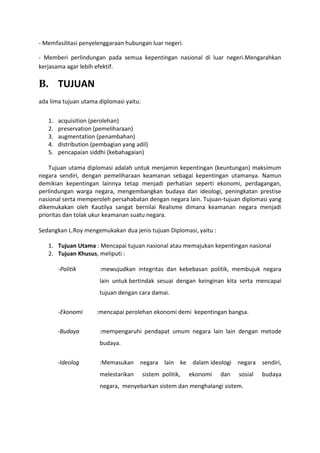 - Memfasilitasi penyelenggaraan hubungan luar negeri.

- Memberi perlindungan pada semua kepentingan nasional di luar negeri.Mengarahkan
kerjasama agar lebih efektif.

B. TUJUAN
ada lima tujuan utama diplomasi yaitu:

   1.   acquisition (perolehan)
   2.   preservation (pemeliharaan)
   3.   augmentation (penambahan)
   4.   distribution (pembagian yang adil)
   5.   pencapaian siddhi (kebahagaian)

    Tujuan utama diplomasi adalah untuk menjamin kepentingan (keuntungan) maksimum
negara sendiri, dengan pemeliharaan keamanan sebagai kepentingan utamanya. Namun
demikian kepentingan lainnya tetap menjadi perhatian seperti ekonomi, perdagangan,
perlindungan warga negara, mengembangkan budaya dan ideologi, peningkatan prestise
nasional serta memperoleh persahabatan dengan negara lain. Tujuan-tujuan diplomasi yang
dikemukakan oleh Kautilya sangat bernilai Realisme dimana keamanan negara menjadi
prioritas dan tolak ukur keamanan suatu negara.

Sedangkan L.Roy mengemukakan dua jenis tujuan Diplomasi, yaitu :

   1. Tujuan Utama : Mencapai tujuan nasional atau memajukan kepentingan nasional
   2. Tujuan Khusus, meliputi :

        -Politik       :mewujudkan integritas dan kebebasan politik, membujuk negara
                       lain untuk bertindak sesuai dengan keinginan kita serta mencapai
                       tujuan dengan cara damai.


        -Ekonomi      :mencapai perolehan ekonomi demi kepentingan bangsa.


        -Budaya        :mempengaruhi pendapat umum negara lain lain dengan metode
                       budaya.


        -Ideolog       :Memasukan negara lain ke dalam ideologi negara sendiri,
                       melestarikan      sistem politik,   ekonomi   dan   sosial   budaya
                       negara, menyebarkan sistem dan menghalangi sistem.
 
