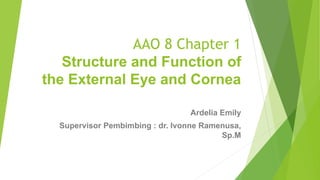 AAO 8 Chapter 1
Structure and Function of
the External Eye and Cornea
Ardelia Emily
Supervisor Pembimbing : dr. Ivonne Ramenusa,
Sp.M
 