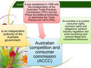 It was established in 1995 with
                         the amalgamation of the
                        Australian Trade Practices
                        Commission (TPC) and the
                      Prices Surveillance Authorityy
                          to administer the Trade
                         Practice Act 1974 (TPA).      Its mandate is to protect
                                                            consumer rights,
                                                          business rights and
                                                          obligations, perform
is an independent                                       industry regulation and
  authority of the                                        price monitoring and
     Australia                                             prevent illegal anti-
   government.                                          competitive behaviour.
                            Australian
                         competition and
                            consumer
                           commission
                             (ACCC)
 