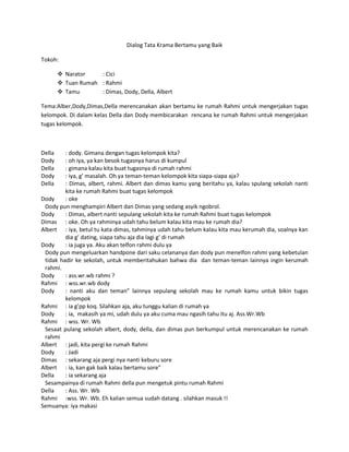 Dialog Tata Krama Bertamu yang Baik

Tokoh:

         Narator    : Cici
         Tuan Rumah : Rahmi
         Tamu       : Dimas, Dody, Della, Albert

Tema:Alber,Dody,Dimas,Della merencanakan akan bertamu ke rumah Rahmi untuk mengerjakan tugas
kelompok. Di dalam kelas Della dan Dody membicarakan rencana ke rumah Rahmi untuk mengerjakan
tugas kelompok.



Della    : dody. Gimana dengan tugas kelompok kita?
Dody     : oh iya, ya kan besok tugasnya harus di kumpul
Della    : gimana kalau kita buat tugasnya di rumah rahmi
Dody     : iya, g’ masalah. Oh ya teman-teman kelompok kita siapa-siapa aja?
Della    : Dimas, albert, rahmi. Albert dan dimas kamu yang beritahu ya, kalau spulang sekolah nanti
         kita ke rumah Rahmi buat tugas kelompok
Dody     : oke
 Dody pun menghampiri Albert dan Dimas yang sedang asyik ngobrol.
Dody     : Dimas, albert nanti sepulang sekolah kita ke rumah Rahmi buat tugas kelompok
Dimas : oke. Oh ya rahminya udah tahu belum kalau kita mau ke rumah dia?
Albert : iya, betul tu kata dimas, tahminya udah tahu belum kalau kita mau kerumah dia, soalnya kan
         dia g’ dating, siapa tahu aja dia lagi g’ di rumah
Dody     : ia juga ya. Aku akan telfon rahmi dulu ya
 Dody pun mengeluarkan handpone dari saku celananya dan dody pun menelfon rahmi yang kebetulan
 tidak hadir ke sekolah, untuk memberitahukan bahwa dia dan teman-teman lainnya ingin kerumah
 rahmi.
Dody     : ass.wr.wb rahmi ?
Rahmi : wss.wr.wb dody
Dody     : nanti aku dan teman” lainnya sepulang sekolah mau ke rumah kamu untuk bikin tugas
         kelompok
Rahmi : ia g’pp koq. Silahkan aja, aku tunggu kalian di rumah ya
Dody     : ia, makasih ya mi, udah dulu ya aku cuma mau ngasih tahu itu aj. Ass.Wr.Wb
Rahmi : wss. Wr. Wb
 Sesaat pulang sekolah albert, dody, della, dan dimas pun berkumpul untuk merencanakan ke rumah
 rahmi
Albert : jadi, kita pergi ke rumah Rahmi
Dody     : Jadi
Dimas : sekarang aja pergi nya nanti keburu sore
Albert : ia, kan gak baik kalau bertamu sore”
Della    : ia sekarang aja
 Sesampainya di rumah Rahmi della pun mengetuk pintu rumah Rahmi
Della    : Ass. Wr. Wb
Rahmi :wss. Wr. Wb. Eh kalian semua sudah datang . silahkan masuk !!
Semuanya: iya makasi
 