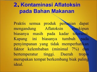 2. Kontaminasi Aflatoksin
pada Bahan Makanan
Praktis semua produk pertanian dapat
mengandung
Aflatoksin
meskipun
biasanya masih pada kadar toleransi.
Kapang ini biasanya tumbuh pada
penyimpanan yang tidak memperhatikan
faktor kelembaban (minimal 7%) dan
bertemperatur tinggi. Daerah tropis
merupakan tempat berkembang biak paling
ideal.

 