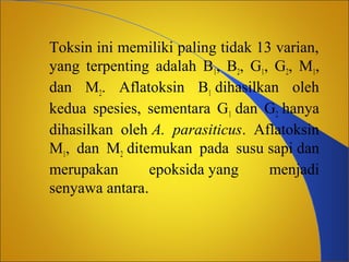 Toksin ini memiliki paling tidak 13 varian,
yang terpenting adalah B1, B2, G1, G2, M1,
dan M2. Aflatoksin B1 dihasilkan oleh
kedua spesies, sementara G1 dan G2 hanya
dihasilkan oleh A. parasiticus. Aflatoksin
M1, dan M2 ditemukan pada susu sapi dan
merupakan
epoksida yang
menjadi
senyawa antara.

 
