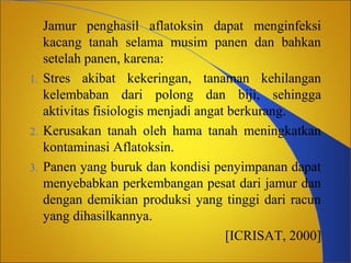 1.

2.
3.

Jamur penghasil aflatoksin dapat menginfeksi
kacang tanah selama musim panen dan bahkan
setelah panen, karena:
Stres akibat kekeringan, tanaman kehilangan
kelembaban dari polong dan biji, sehingga
aktivitas fisiologis menjadi angat berkurang.
Kerusakan tanah oleh hama tanah meningkatkan
kontaminasi Aflatoksin.
Panen yang buruk dan kondisi penyimpanan dapat
menyebabkan perkembangan pesat dari jamur dan
dengan demikian produksi yang tinggi dari racun
yang dihasilkannya.
[ICRISAT, 2000]

 