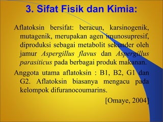 3. Sifat Fisik dan Kimia:
Aflatoksin bersifat: beracun, karsinogenik,
mutagenik, merupakan agen imunosupresif,
diproduksi sebagai metabolit sekunder oleh
jamur Aspergillus flavus dan Aspergillus
parasiticus pada berbagai produk makanan.
Anggota utama aflatoksin : B1, B2, G1 dan
G2. Aflatoksin biasanya mengacu pada
kelompok difuranocoumarins.
[Omaye, 2004]

 