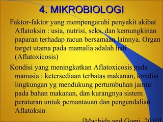 4. MIKROBIOLOGI
Faktor-faktor yang mempengaruhi penyakit akibat
Aflatoksin : usia, nutrisi, seks, dan kemungkinan
paparan terhadap racun bersamaan lainnya. Organ
target utama pada mamalia adalah hati
(Aflatoxicosis)
Kondisi yang meningkatkan Aflatoxicosis pada
manusia : ketersediaan terbatas makanan, kondisi
lingkungan yg mendukung pertumbuhan jamur
pada bahan makanan, dan kurangnya sistem
peraturan untuk pemantauan dan pengendalian
Aflatoksin

 