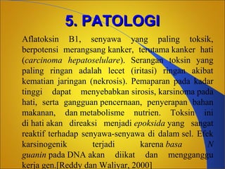 5. PATOLOGI
Aflatoksin B1, senyawa yang paling toksik,
berpotensi merangsang kanker, terutama kanker hati
(carcinoma hepatoselulare). Serangan toksin yang
paling ringan adalah lecet (iritasi) ringan akibat
kematian jaringan (nekrosis). Pemaparan pada kadar
tinggi dapat menyebabkan sirosis, karsinoma pada
hati, serta gangguan pencernaan, penyerapan bahan
makanan, dan metabolisme nutrien. Toksin ini
di hati akan direaksi menjadi epoksida yang sangat
reaktif terhadap senyawa-senyawa di dalam sel. Efek
karsinogenik
terjadi
karena basa
N
guanin pada DNA akan diikat dan mengganggu
kerja gen.[Reddy dan Waliyar, 2000]

 