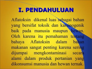 I. PENDAHULUAN
Aflatoksin dikenal luas sebagai bahan
yang bersifat toksik dan karsinogenik
baik pada manusia maupun hewan.
Oleh karena itu pemahaman tentang
bahaya Aflatoksin dalam bahan
makanan sangat penting karena sering
dijumpai mengkontaminasi secara
alami dalam produk pertanian yang
dikonsumsi manusia dan hewan ternak.

 