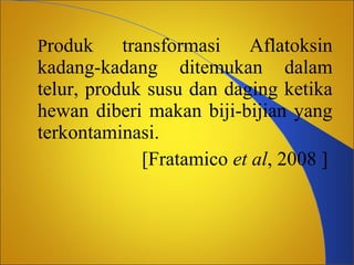 Produk

transformasi Aflatoksin
kadang-kadang ditemukan dalam
telur, produk susu dan daging ketika
hewan diberi makan biji-bijian yang
terkontaminasi.
[Fratamico et al, 2008 ]

 