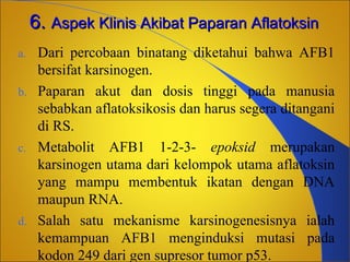 6. Aspek Klinis Akibat Paparan Aflatoksin
a.
b.

c.

d.

Dari percobaan binatang diketahui bahwa AFB1
bersifat karsinogen.
Paparan akut dan dosis tinggi pada manusia
sebabkan aflatoksikosis dan harus segera ditangani
di RS.
Metabolit AFB1 1-2-3- epoksid merupakan
karsinogen utama dari kelompok utama aflatoksin
yang mampu membentuk ikatan dengan DNA
maupun RNA.
Salah satu mekanisme karsinogenesisnya ialah
kemampuan AFB1 menginduksi mutasi pada
kodon 249 dari gen supresor tumor p53.

 