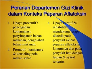 Peranan Departemen Gizi Klinik
dalam Konteks Paparan Aflatoksin
1.

2.

Upaya preventif :
pencegahan
kontaminasi,
penyimpanan bahan
makanan, pengolahan
bahan makanan,
Promotif : kampanye
& konseling pola
makan sehat

3.

Upaya kuratif &/
rehabilitatif:
mendukung terapi
dietetik pada
penyakit akibat
paparan aflatoksin.
Umumnya diet pada
penyakit hati dengan
tujuan & syarat
tertentu.

 
