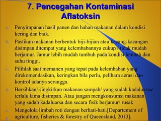7. Pencegahan Kontaminasi
Aflatoksin
a.
b.

c.

d.

e.

Penyimpanan hasil panen dan bahan makanan dalam kondisi
kering dan baik.
Pastikan makanan berbentuk biji-bijian atau kacang-kacangan
disimpan ditempat yang kelembabannya cukup / tidak mudah
berjamur. Jamur lebih mudah tumbuh pada kondisi lembab dan
suhu tinggi.
Pilihlah saat memanen yang tepat pada kelembaban yang
direkomendasikan, keringkan bila perlu, pelihara aerasi dan
kontrol adanya serangga.
Bersihkan/ singkirkan makanan sampah/ yang sudah kadaluarsa/
terlalu lama disimpan. Atau jangan mengkonsumsi makanan
yang sudah kadaluarsa dan secara fisik berjamur/ rusak
Mengelola limbah roti dengan berhati-hati.[Departement of
agriculture, fisheries & forestry of Queensland, 2013].

 