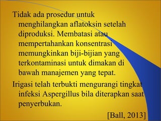 Tidak ada prosedur untuk
menghilangkan aflatoksin setelah
diproduksi. Membatasi atau
mempertahankan konsentrasi
memungkinkan biji-bijian yang
terkontaminasi untuk dimakan di
bawah manajemen yang tepat.
Irigasi telah terbukti mengurangi tingkat
infeksi Aspergillus bila diterapkan saat
penyerbukan.
[Ball, 2013]

 