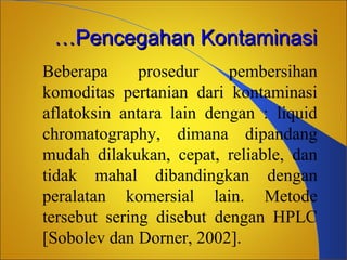 …Pencegahan Kontaminasi
Beberapa
prosedur
pembersihan
komoditas pertanian dari kontaminasi
aflatoksin antara lain dengan : liquid
chromatography, dimana dipandang
mudah dilakukan, cepat, reliable, dan
tidak mahal dibandingkan dengan
peralatan komersial lain. Metode
tersebut sering disebut dengan HPLC
[Sobolev dan Dorner, 2002].

 
