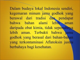 Dalam budaya lokal Indonesia sendiri,
kegemaran minum jamu godhok yang
berawal dari tradisi dan pendapat
bahwa bahan alami lebih aman
daripada obat kimia, tidak sepenuhnya
lebih aman. Terbukti bahwa jamu
godhok yang berasal dari bahan-bahan
yang terkontaminasi Aflatoksin justru
berbahaya bagi kesehatan.

 