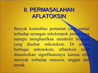 II. PERMASALAHAN
AFLATOKSIN
1.

Banyak komoditas pertanian yang rentan
terhadap serangan sekelompok jamur yang
mampu menghasilkan metabolit beracun
yang disebut mikotoksin. Di antara
berbagai mikotoksin, aflatoksin telah
diasumsikan signifikansinya karena efek
merusak terhadap manusia, unggas dan
ternak.

 