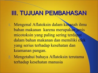 III. TUJUAN PEMBAHASAN
Mengenal Aflatoksin dalam kasanah ilmu
bahan makanan karena merupakan jenis
micotoksin yang paling sering terdapat
dalam bahan makanan dan memiliki efek
yang serius terhadap kesehatan dan
keamanan pangan.
2. Mengetahui bahaya Aflatoksin terutama
terhadap kesehatan manusia
1.

 