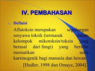 IV. PEMBAHASAN
1.

Definisi

Aflatoksin merupakan
segolongan
senyawa toksik (termasuk
dalam
kelompok mikotoksin/toksin yang
berasal dari fungi) yang bersifat
mematikan
serta
karsinogenik bagi manusia dan hewan
[Hudler, 1998 dan Omaye, 2004].

 