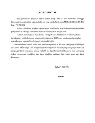 KATA PENGANTAR

Puji syukur kami panjatkan kepada Tuhan Yang Maha Esa atas Rahmatnya sehingga
kami dapat menyelesaikan tugas makalah ini yang membahas tentang METABOLISME PURIN
DAN PIRIMIDIN.
Terima kasih kami ucapkan kepada Dosen pembimbing atas bimbingan dan pendidikan
yang diberikan sehingga kami dapat menyelesaikan tugas ini dengan baik.
Makalah ini merupakan hasil diskusi kelompok kami.Pembahasan di dalamnya kami
dapatkan dari kuliah, browsing internet, diskusi anggota, dll.Dengan pemahaman berdasarkan
pokok bahasan masalah Metabolisme Purin dan Pirimidin.
Kami sadari makalah ini masih jauh dari kesempurnaan. Kritik dan saran yang membangun
dari semua pihak sangat kami harapkan demi kesempurnaan makalah yang selanjutnya.Demikian
yang dapat kami sampaikan, semoga makalah ini dapat bermanfaat khususnya bagi kami yang
sedang menempuh pendidikan dan dapat dijadikan pelajaran bagi teman-teman dan kami
khususnya.

Raha,27 Mei 1994

Penulis

 