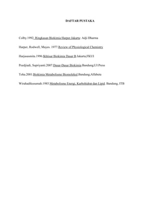 DAFTAR PUSTAKA

Colby.1992. Ringkasan Biokimia Harper.Jakarta: Adji Dharma
Harper, Rodwell, Mayes. 1977.Review of Physiological Chemistry
Harjasasmita.1996.Ikhtisar Biokimia Dasar B.Jakarta;FKUI
Poedjiadi, Supriyanti.2007.Dasar-Dasar Biokimia.Bandung;UI Press
Toha.2001.Biokimia Metabolisme Biomolekul.Bandung;Alfabeta
Wirahadikusumah.1985.Metabolisme Energi, Karbohidrat dan Lipid. Bandung, ITB

 