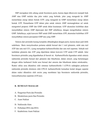 IMP merupakan titik cabang untuk biosintesis purin, karena dapat dikonversi menjadi baik
AMP atau GMP melalui dua jalur reaksi yang berbeda. jalur yang mengarah ke AMP
memerlukan energi dalam bentuk GTP; yang mengarah ke GMP memerlukan energi dalam
bentuk ATP. Pemanfaatan GTP dalam jalur untuk sintesis AMP memungkinkan sel untuk
mengontrol proporsi AMP dan GMP untuk dekat kesetaraan. GTP akumulasi kelebihan akan
menyebabkan sintesis AMP dipercepat dari IMP sebaliknya, dengan mengorbankan sintesis
GMP. Sebaliknya, sejak konversi IMP untuk GMP memerlukan ATP, akumulasi kelebihan ATP
menyebabkan sintesis percepatan GMP atas yang AMP.
Sintesis dari pirimidin kurang kompleks dibandingkan dengan purin, karena dasar jauh lebih
sederhana. Basis menyelesaikan pertama adalah berasal dari 1 mol glutamin, salah satu mol
ATP dan satu mol CO 2 (yang merupakan karbamoilfosfat) dan satu mol aspartate. Sebuah mol
tambahan glutamin dan ATP yang diperlukan dalam konversi UTP untuk CTP adalah. Jalur
biosintesis pirimidin yang digambarkan di bawah ini. Karbamoilfosfat digunakan untuk sintesis
nukleotida pirimidin berasal dari glutamin dan bikarbonat, dalam sitosol, yang bertentangan
dengan siklus karbamoil fosfat urea berasal dari amonia dan bikarbonat dalam mitokondria.
Reaksi siklus urea dikatalisis oleh sintetase karbamoilfosfat I (CPS-I) sedangkan prekursor
nukleotida pirimidin disintesis oleh CPS-II. karbamoilfosfat kemudian kental dengan aspartat
dalam reaksi dikatalisis oleh enzim yang membatasi laju biosintesis nukleotida pirimidin,
transcarbamoylase aspartate (ATCase).

B. RUMUSAN MASALAH

A. Pengertian Purin dan Pirimidin
B. Metabolisme purin Dan Pirimidin
C. Asam Nukleat
D. Nukleosida Alam
E. Perbedaan DNA dan RNA
F. Katabolisme Asam Nukleat

 