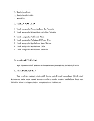 G. Katabolisme Purin
H. Katabolisme Pirimidin
I. Asam Urat
C. TUJUAN PENULISAN
1. Untuk Mengetahui Pengertian Purin dan Pirimidin
2. Untuk Mengetahui Metabolisme purin Dan Pirimidin
3. Untuk Mengetahui Nukleosida Alam
4. Untuk Mengetahui Perbedaan DNA dan RNA
5. Untuk Mengetahui Katabolisme Asam Nukleat
6. Untuk Mengetahui Katabolisme Purin
7. Untuk Mengetahui Katabolisme Pirimidin

D. MANFAAT PENULISAN
Agar dapat menambah wawasan mahasiswi tentang metabolisme purin dan pirimidin.
E. METODE PENULISAN
Data penulisan makalah ini diperoleh dengan metode studi kepustakaan. Metode studi
kepustakaan yaitu suatu metode dengan membaca pustaka tentang Metabolisme Purin dan
Pirimidin.Selain itu, tim penulis juga memperoleh data dari internet.

 