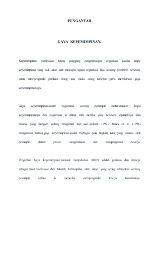PENGANTAR
GAYA KEPEMIMPINAN.
Kepemimpinan merupakan tulang punggung pengembangan organisasi karena tanpa
kepemimpinan yang baik akan sulit mencapai tujuan organisasi. Jika seorang pemimpin berusaha
untuk mempengaruhi perilaku orang lain, maka orang tersebut perlu memikirkan gaya
kepemimpinannya.
Gaya kepemimpinan adalah bagaimana seorang pemimpin melaksanakan fungsi
kepemimpinannya dan bagaimana ia dilihat oleh mereka yang berusaha dipimpinnya atau
mereka yang mungkin sedang mengamati dari luar (Robert, 1992). James et. al. (1996)
mengatakan bahwa gaya kepemimpinan adalah berbagai pola tingkah laku yang disukai oleh
pemimpin dalam proses mengarahkan dan mempengaruhi pekerja.
Pengertian Gaya kepemimpinan menurut Tampubolon (2007) adalah perilaku dan strategi,
sebagai hasil kombinasi dari falsafah, ketrampilan, sifat, sikap, yang sering diterapkan seorang
pemimpin ketika ia mencoba mempengaruhi kinerja bawahannya.
 