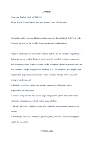 ANALISIS
Nama yang dianalisis :Abul Ma’Ali,S.Pd.I
Jabatan :Kepala Sekolah Sekolah Menengah Kejuruan Nurul Huda Pringsewu
Berdasarkan analisis yang saya lakukan gaya kepemimpinan Kepala Sekolah SMK Nurul Huda
Pringsewu Bp.Abul Ma’Ali memiliki Gaya kepemimpinan transformasional
Pemimpin transformasional mencurahkan perhatian pada hal-hal dan kebutuhan pengembangan
dari masing-masing pengikut, Pemimpin transformasional mengubah kesadaran para pengikut
akan persoalan-persoalan dengan membantu mereka memandang masalah lama dengan cara-cara
baru, dan mereka mampu menggairahkan, membangkitkan, dan mengilhami para pengikut untuk
mengeluarkan upaya ekstra demi mencapai sasaran kelompok. Terdapat empat karakteristik
pemimpin transformasional:
a. Kharisma: memberikan visi dan rasa atas misi, menanamkan kebanggaan, meraih
penghormatan dan kepercayaan.
b. Inspirasi: mengkomunikasikan harapan tinggi, menggunakan symbol untuk memfokuskan
pada usaha, menggambarkan maksud penting secara sederhana.
c. Stimulasi intelektual: mendorong intelegensia, rasionalitas, dan pemecahan masalah secara
hati-hati.
d. Pertimbangan individual: memberikan perhatian pribadi, melayani karyawan secara pribadi,
melatih dan menasehati.
TERIMAKASIH
 