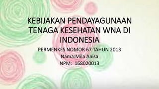 KEBIJAKAN PENDAYAGUNAAN
TENAGA KESEHATAN WNA DI
INDONESIA
PERMENKES NOMOR 67 TAHUN 2013
Nama:Mila Anisa
NPM: 168020013
 