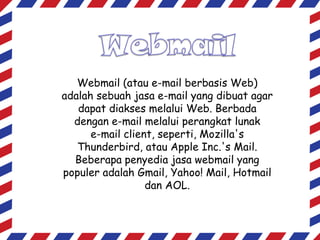 Webmail (atau e-mail berbasis Web)
adalah sebuah jasa e-mail yang dibuat agar
dapat diakses melalui Web. Berbada
dengan e-mail melalui perangkat lunak
e-mail client, seperti, Mozilla's
Thunderbird, atau Apple Inc.'s Mail.
Beberapa penyedia jasa webmail yang
populer adalah Gmail, Yahoo! Mail, Hotmail
dan AOL.

 