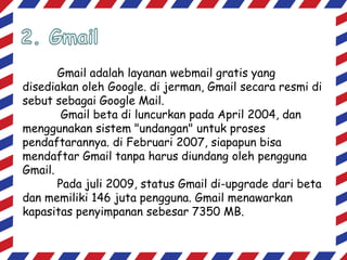 Gmail adalah layanan webmail gratis yang
disediakan oleh Google. di jerman, Gmail secara resmi di
sebut sebagai Google Mail.
Gmail beta di luncurkan pada April 2004, dan
menggunakan sistem "undangan" untuk proses
pendaftarannya. di Februari 2007, siapapun bisa
mendaftar Gmail tanpa harus diundang oleh pengguna
Gmail.
Pada juli 2009, status Gmail di-upgrade dari beta
dan memiliki 146 juta pengguna. Gmail menawarkan
kapasitas penyimpanan sebesar 7350 MB.

 