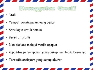 • Gtalk
• Tempat penyimpanan yang besar
• Satu login untuk semua
• Bersifat gratis
• Bisa diakses melalui media apapun

• Kapasitas penyimpanan yang cukup luar biasa besarnya
• Tersedia antispam yang cukup akurat

 