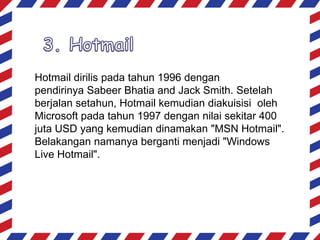 Hotmail dirilis pada tahun 1996 dengan
pendirinya Sabeer Bhatia and Jack Smith. Setelah
berjalan setahun, Hotmail kemudian diakuisisi oleh
Microsoft pada tahun 1997 dengan nilai sekitar 400
juta USD yang kemudian dinamakan "MSN Hotmail".
Belakangan namanya berganti menjadi "Windows
Live Hotmail".

 