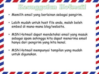 • Memilih email yang berlainan sebagai pengirim.

• Lebih mudah untuk host file anda, malah boleh
embed di mana-mana blog/website.
• MSN Hotmail dapat mendeteksi email yang masuk
sebagai spam sehingga kita dapat menerima email
hanya dari pengirim yang kita kenal.
• MSN Hotmail mempunyai tampilan yang mudah
untuk digunakan.

 