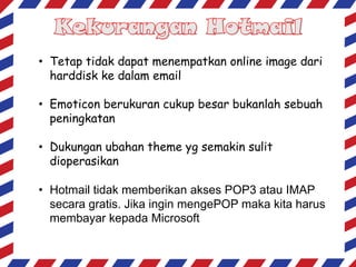 • Tetap tidak dapat menempatkan online image dari
harddisk ke dalam email

• Emoticon berukuran cukup besar bukanlah sebuah
peningkatan
• Dukungan ubahan theme yg semakin sulit
dioperasikan
• Hotmail tidak memberikan akses POP3 atau IMAP
secara gratis. Jika ingin mengePOP maka kita harus
membayar kepada Microsoft

 