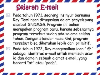  Pada tahun 1971, seorang insinyur bernama
Ray Tomlinson ditugaskan dalam proyek yang
disebut SNDMSG. Program ini bukan
merupakan program baru, karena sebenarnya
program tersebut sudah ada selama sekian
tahun. Dengan standar masa kini, program
tersebut bisa dikatakan lebih dari primitif.
 Pada tahun 1972, Ray mengenalkan icon ' @ '
sebagai identitas e-mail untuk memisah user
id dan domain sebuah alamat e-mail, yang
berarti "at" atau "pada".

 
