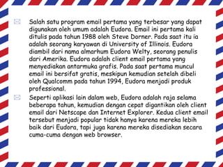 



Salah satu program email pertama yang terbesar yang dapat
digunakan oleh umum adalah Eudora. Email ini pertama kali
ditulis pada tahun 1988 oleh Steve Dorner. Pada saat itu ia
adalah seorang karyawan di University of Illinois. Eudora
diambil dari nama almarhum Eudora Welty, seorang penulis
dari Amerika. Eudora adalah client email pertama yang
menyediakan antarmuka grafis. Pada saat pertama muncul
email ini bersifat gratis, meskipun kemudian setelah dibeli
oleh Qualcomm pada tahun 1994, Eudora menjadi produk
professional.
Seperti aplikasi lain dalam web, Eudora adalah raja selama
beberapa tahun, kemudian dengan cepat digantikan oleh client
email dari Netscape dan Internet Explorer. Kedua client email
tersebut menjadi popular tidak hanya karena mereka lebih
baik dari Eudora, tapi juga karena mereka disediakan secara
cuma-cuma dengan web browser.

 